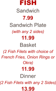 FISH Sandwich 7.99 Sandwich Plate (with any 2 sides) 11.99 Basket (2 Fish Filets with choice of French Fries, Onion Rings or Okra) 11.99 Dinner (2 Fish Filets with any 2 Sides) 13.99
