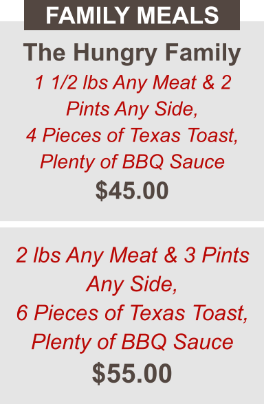 The Hungry Family 1 1/2 lbs Any Meat & 2 Pints Any Side, 4 Pieces of Texas Toast, Plenty of BBQ Sauce $45.00 FAMILY MEALS 2 lbs Any Meat & 3 Pints Any Side, 6 Pieces of Texas Toast, Plenty of BBQ Sauce $55.00