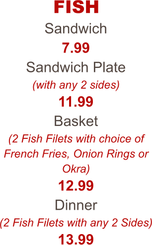 FISH Sandwich 7.99 Sandwich Plate (with any 2 sides) 11.99 Basket (2 Fish Filets with choice of French Fries, Onion Rings or Okra) 12.99 Dinner (2 Fish Filets with any 2 Sides) 13.99