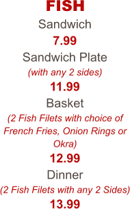 FISH Sandwich 7.99 Sandwich Plate (with any 2 sides) 11.99 Basket (2 Fish Filets with choice of French Fries, Onion Rings or Okra) 12.99 Dinner (2 Fish Filets with any 2 Sides) 13.99