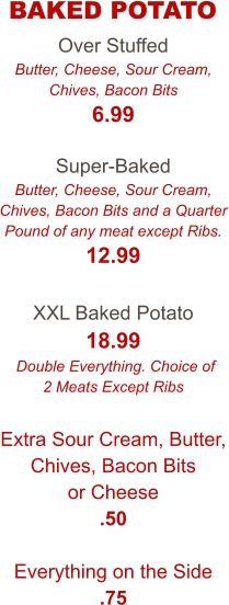 Over Stuffed Butter, Cheese, Sour Cream, Chives, Bacon Bits 6.99  Super-Baked Butter, Cheese, Sour Cream, Chives, Bacon Bits and a Quarter Pound of any meat except Ribs. 12.99  XXL Baked Potato 18.99  Double Everything. Choice of 2 Meats Except Ribs  Extra Sour Cream, Butter, Chives, Bacon Bits or Cheese .50  Everything on the Side .75  BAKED POTATO