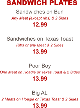 Sandwiches on Bun Any Meat (except ribs) & 2 Sides 12.99  Sandwiches on Texas Toast Ribs or any Meat & 2 Sides 13.99  Poor Boy One Meat on Hoagie or Texas Toast & 2 Sides 13.99  Big AL 2 Meats on Hoagie or Texas Toast & 2 Sides 13.99 SANDWICH PLATES
