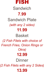 FISH Sandwich 7.99 Sandwich Plate (with any 2 sides) 11.99 Basket (2 Fish Filets with choice of French Fries, Onion Rings or Okra) 12.99 Dinner (2 Fish Filets with any 2 Sides) 13.99