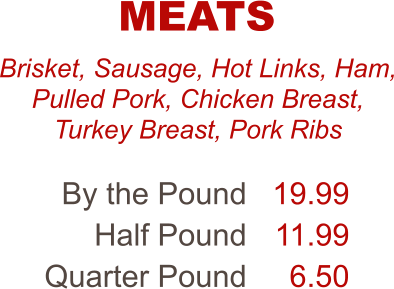 Brisket, Sausage, Hot Links, Ham, Pulled Pork, Chicken Breast, Turkey Breast, Pork Ribs By the Pound Half Pound Quarter Pound 19.99 11.99 6.50 MEATS