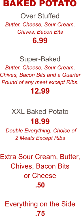 Over Stuffed Butter, Cheese, Sour Cream, Chives, Bacon Bits 6.99  Super-Baked Butter, Cheese, Sour Cream, Chives, Bacon Bits and a Quarter Pound of any meat except Ribs. 12.99  XXL Baked Potato 18.99  Double Everything. Choice of 2 Meats Except Ribs  Extra Sour Cream, Butter, Chives, Bacon Bits or Cheese .50  Everything on the Side .75  BAKED POTATO