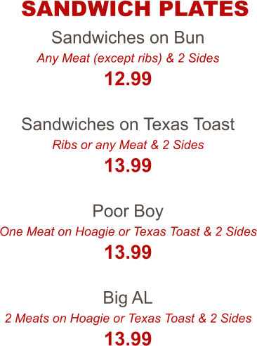 Sandwiches on Bun Any Meat (except ribs) & 2 Sides 12.99  Sandwiches on Texas Toast Ribs or any Meat & 2 Sides 13.99  Poor Boy One Meat on Hoagie or Texas Toast & 2 Sides 13.99  Big AL 2 Meats on Hoagie or Texas Toast & 2 Sides 13.99 SANDWICH PLATES