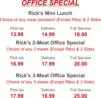 Rick's Mini Lunch Choice of any meat sandwich (Except Ribs) & 2 Sides Rick's 2-Meat Office Special Choice of any 2 meats (Except Ribs) & 2 Sides Rick's 3-Meat Office Special Choice of any 3 meats (Except Ribs) & 3 Sides Pick-Up 13.99 Delivery 14.99 Full Service 18.00 Pick-Up 16.99 Delivery 17.99 Full Service 20.00 Pick-Up 17.99 Delivery 18.99 Full Service 25.00 OFFICE SPECIAL
