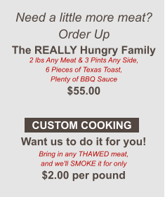Need a little more meat? Order Up The REALLY Hungry Family 2 lbs Any Meat & 3 Pints Any Side, 6 Pieces of Texas Toast, Plenty of BBQ Sauce $55.00  Want us to do it for you! Bring in any THAWED meat, and we'll SMOKE it for only $2.00 per pound CUSTOM COOKING