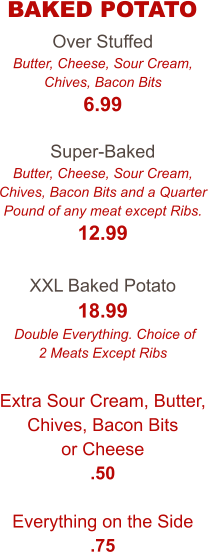 Over Stuffed Butter, Cheese, Sour Cream, Chives, Bacon Bits 6.99  Super-Baked Butter, Cheese, Sour Cream, Chives, Bacon Bits and a Quarter Pound of any meat except Ribs. 12.99  XXL Baked Potato 18.99  Double Everything. Choice of 2 Meats Except Ribs  Extra Sour Cream, Butter, Chives, Bacon Bits or Cheese .50  Everything on the Side .75  BAKED POTATO