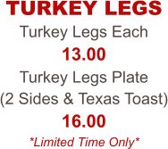 Turkey Legs Each 13.00 Turkey Legs Plate  (2 Sides & Texas Toast) 16.00 *Limited Time Only* TURKEY LEGS