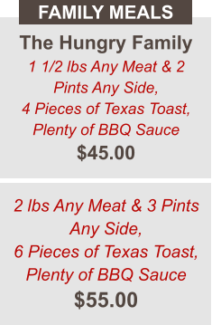 The Hungry Family 1 1/2 lbs Any Meat & 2 Pints Any Side, 4 Pieces of Texas Toast, Plenty of BBQ Sauce $45.00 FAMILY MEALS 2 lbs Any Meat & 3 Pints Any Side, 6 Pieces of Texas Toast, Plenty of BBQ Sauce $55.00