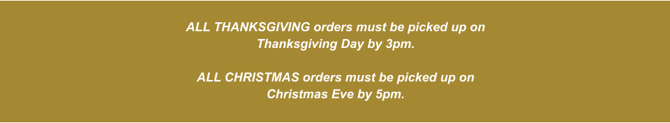 ALL THANKSGIVING orders must be picked up on Thanksgiving Day by 3pm.  ALL CHRISTMAS orders must be picked up on Christmas Eve by 5pm.