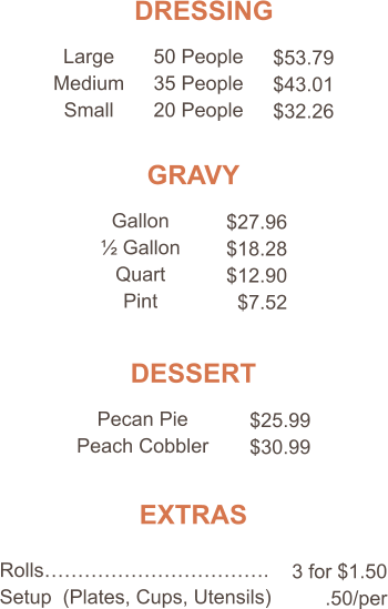 DRESSING Large Medium Small 50 People 35 People 20 People $53.79 $43.01 $32.26 GRAVY Gallon ½ Gallon Quart Pint $27.96 $18.28 $12.90 $7.52 DESSERT Pecan Pie Peach Cobbler $25.99 $30.99 EXTRAS Rolls……………………………. Setup  (Plates, Cups, Utensils) 3 for $1.50 .50/per