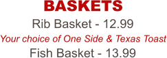 Rib Basket - 12.99 Your choice of One Side & Texas Toast Fish Basket - 13.99 BASKETS