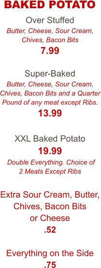 Over Stuffed Butter, Cheese, Sour Cream, Chives, Bacon Bits 7.99  Super-Baked Butter, Cheese, Sour Cream, Chives, Bacon Bits and a Quarter Pound of any meat except Ribs. 13.99  XXL Baked Potato 19.99  Double Everything. Choice of 2 Meats Except Ribs  Extra Sour Cream, Butter, Chives, Bacon Bits or Cheese .52  Everything on the Side .75  BAKED POTATO