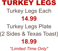 Turkey Legs Each 14.99 Turkey Legs Plate  (2 Sides & Texas Toast) 18.99 *Limited Time Only* TURKEY LEGS