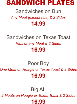Sandwiches on Bun Any Meat (except ribs) & 2 Sides 14.99  Sandwiches on Texas Toast Ribs or any Meat & 2 Sides 16.99  Poor Boy One Meat on Hoagie or Texas Toast & 2 Sides 16.99  Big AL 2 Meats on Hoagie or Texas Toast & 2 Sides 16.99 SANDWICH PLATES