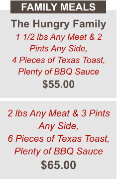 The Hungry Family 1 1/2 lbs Any Meat & 2 Pints Any Side, 4 Pieces of Texas Toast, Plenty of BBQ Sauce $55.00 FAMILY MEALS 2 lbs Any Meat & 3 Pints Any Side, 6 Pieces of Texas Toast, Plenty of BBQ Sauce $65.00
