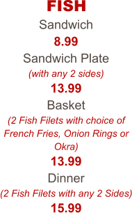 FISH Sandwich 8.99 Sandwich Plate (with any 2 sides) 13.99 Basket (2 Fish Filets with choice of French Fries, Onion Rings or Okra) 13.99 Dinner (2 Fish Filets with any 2 Sides) 15.99