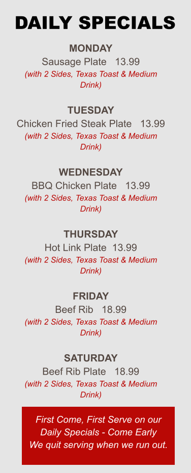 Monday Sausage Plate   13.99 (with 2 Sides, Texas Toast & Medium Drink)  Tuesday Chicken Fried Steak Plate   13.99 (with 2 Sides, Texas Toast & Medium Drink)  Wednesday BBQ Chicken Plate   13.99 (with 2 Sides, Texas Toast & Medium Drink)  Thursday Hot Link Plate  13.99 (with 2 Sides, Texas Toast & Medium Drink)  Friday Beef Rib   18.99 (with 2 Sides, Texas Toast & Medium Drink)  Saturday Beef Rib Plate   18.99 (with 2 Sides, Texas Toast & Medium Drink) First Come, First Serve on our Daily Specials - Come Early We quit serving when we run out. DAILY SPECIALS