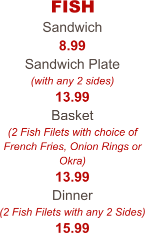 FISH Sandwich 8.99 Sandwich Plate (with any 2 sides) 13.99 Basket (2 Fish Filets with choice of French Fries, Onion Rings or Okra) 13.99 Dinner (2 Fish Filets with any 2 Sides) 15.99
