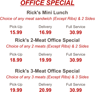 Rick's Mini Lunch Choice of any meat sandwich (Except Ribs) & 2 Sides Rick's 2-Meat Office Special Choice of any 2 meats (Except Ribs) & 2 Sides Rick's 3-Meat Office Special Choice of any 3 meats (Except Ribs) & 3 Sides Pick-Up 15.99 Delivery 16.99 Full Service 30.99 Pick-Up 18.99 Delivery 19.99 Full Service 30.99 Pick-Up 19.99 Delivery 20.99 Full Service 30.99 OFFICE SPECIAL