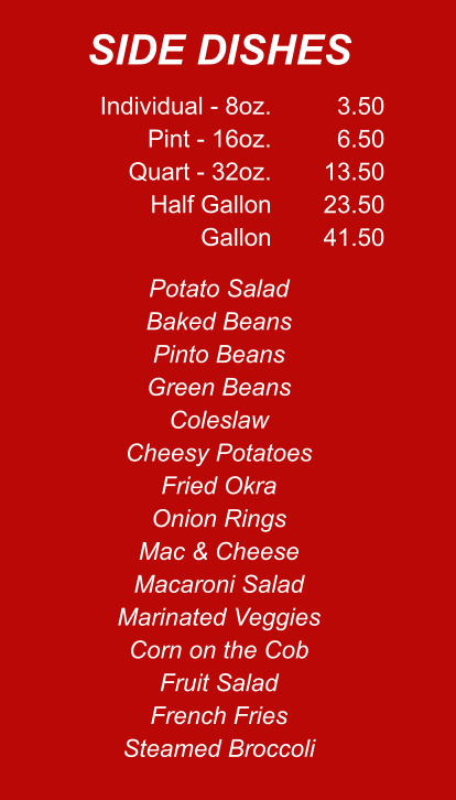 Individual - 8oz. Pint - 16oz. Quart - 32oz. Half Gallon Gallon 3.50 6.50 13.50 23.50 41.50 Potato Salad Baked Beans Pinto Beans Green Beans Coleslaw Cheesy Potatoes Fried Okra Onion Rings Mac & Cheese Macaroni Salad Marinated Veggies Corn on the Cob Fruit Salad French Fries Steamed Broccoli SIDE DISHES