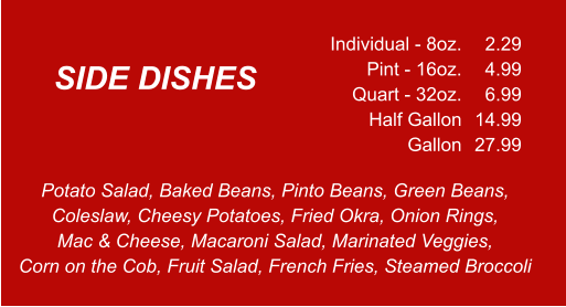 Potato Salad, Baked Beans, Pinto Beans, Green Beans, Coleslaw, Cheesy Potatoes, Fried Okra, Onion Rings,  Mac & Cheese, Macaroni Salad, Marinated Veggies, Corn on the Cob, Fruit Salad, French Fries, Steamed Broccoli Individual - 8oz. Pint - 16oz. Quart - 32oz. Half Gallon Gallon 2.29 4.99 6.99 14.99 27.99 SIDE DISHES