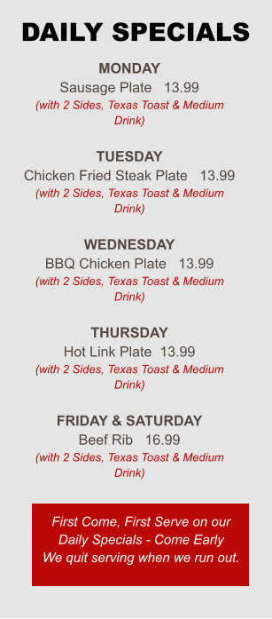 Monday Sausage Plate   13.99 (with 2 Sides, Texas Toast & Medium Drink)  Tuesday Chicken Fried Steak Plate   13.99 (with 2 Sides, Texas Toast & Medium Drink)  Wednesday BBQ Chicken Plate   13.99 (with 2 Sides, Texas Toast & Medium Drink)  Thursday Hot Link Plate  13.99 (with 2 Sides, Texas Toast & Medium Drink)  Friday & Saturday Beef Rib   16.99 (with 2 Sides, Texas Toast & Medium Drink) First Come, First Serve on our Daily Specials - Come Early We quit serving when we run out. DAILY SPECIALS