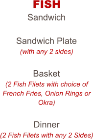 FISH Sandwich  Sandwich Plate (with any 2 sides)  Basket (2 Fish Filets with choice of French Fries, Onion Rings or Okra)  Dinner (2 Fish Filets with any 2 Sides)