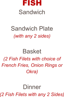 FISH Sandwich  Sandwich Plate (with any 2 sides)  Basket (2 Fish Filets with choice of French Fries, Onion Rings or Okra)  Dinner (2 Fish Filets with any 2 Sides)