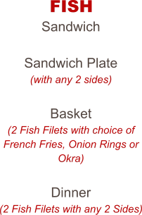 FISH Sandwich  Sandwich Plate (with any 2 sides)  Basket (2 Fish Filets with choice of French Fries, Onion Rings or Okra)  Dinner (2 Fish Filets with any 2 Sides)