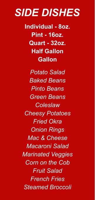 Individual - 8oz. Pint - 16oz. Quart - 32oz. Half Gallon Gallon Potato Salad Baked Beans Pinto Beans Green Beans Coleslaw Cheesy Potatoes Fried Okra Onion Rings Mac & Cheese Macaroni Salad Marinated Veggies Corn on the Cob Fruit Salad French Fries Steamed Broccoli SIDE DISHES