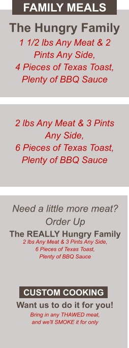 Need a little more meat? Order Up The REALLY Hungry Family 2 lbs Any Meat & 3 Pints Any Side, 6 Pieces of Texas Toast, Plenty of BBQ Sauce  Want us to do it for you! Bring in any THAWED meat, and we'll SMOKE it for only CUSTOM COOKING The Hungry Family 1 1/2 lbs Any Meat & 2 Pints Any Side, 4 Pieces of Texas Toast, Plenty of BBQ Sauce 2 lbs Any Meat & 3 Pints Any Side, 6 Pieces of Texas Toast, Plenty of BBQ Sauce FAMILY MEALS