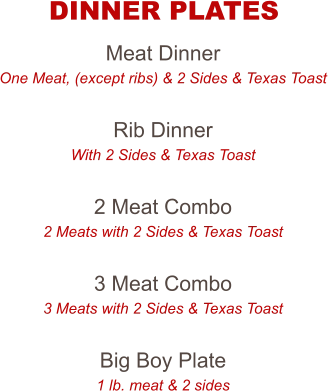 Meat Dinner One Meat, (except ribs) & 2 Sides & Texas Toast  Rib Dinner With 2 Sides & Texas Toast  2 Meat Combo 2 Meats with 2 Sides & Texas Toast  3 Meat Combo 3 Meats with 2 Sides & Texas Toast  Big Boy Plate 1 lb. meat & 2 sides  DINNER PLATES
