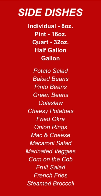 Individual - 8oz. Pint - 16oz. Quart - 32oz. Half Gallon Gallon Potato Salad Baked Beans Pinto Beans Green Beans Coleslaw Cheesy Potatoes Fried Okra Onion Rings Mac & Cheese Macaroni Salad Marinated Veggies Corn on the Cob Fruit Salad French Fries Steamed Broccoli SIDE DISHES