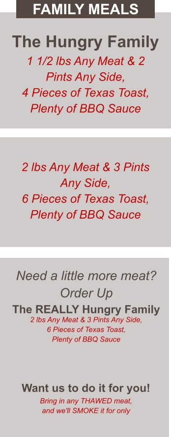 Need a little more meat? Order Up The REALLY Hungry Family 2 lbs Any Meat & 3 Pints Any Side, 6 Pieces of Texas Toast, Plenty of BBQ Sauce  Want us to do it for you! Bring in any THAWED meat, and we'll SMOKE it for only The Hungry Family 1 1/2 lbs Any Meat & 2 Pints Any Side, 4 Pieces of Texas Toast, Plenty of BBQ Sauce 2 lbs Any Meat & 3 Pints Any Side, 6 Pieces of Texas Toast, Plenty of BBQ Sauce FAMILY MEALS