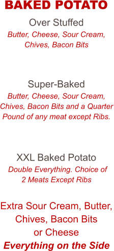 Over Stuffed Butter, Cheese, Sour Cream, Chives, Bacon Bits   Super-Baked Butter, Cheese, Sour Cream, Chives, Bacon Bits and a Quarter Pound of any meat except Ribs.   XXL Baked Potato  Double Everything. Choice of 2 Meats Except Ribs  Extra Sour Cream, Butter, Chives, Bacon Bits or Cheese Everything on the Side   BAKED POTATO