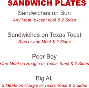 Sandwiches on Bun Any Meat (except ribs) & 2 Sides  Sandwiches on Texas Toast Ribs or any Meat & 2 Sides  Poor Boy One Meat on Hoagie or Texas Toast & 2 Sides  Big AL 2 Meats on Hoagie or Texas Toast & 2 Sides  SANDWICH PLATES