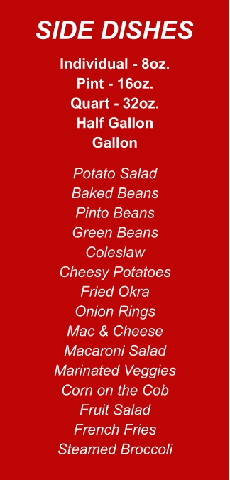 Individual - 8oz. Pint - 16oz. Quart - 32oz. Half Gallon Gallon Potato Salad Baked Beans Pinto Beans Green Beans Coleslaw Cheesy Potatoes Fried Okra Onion Rings Mac & Cheese Macaroni Salad Marinated Veggies Corn on the Cob Fruit Salad French Fries Steamed Broccoli SIDE DISHES