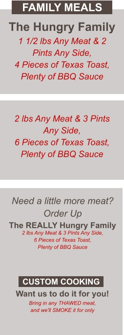 Need a little more meat? Order Up The REALLY Hungry Family 2 lbs Any Meat & 3 Pints Any Side, 6 Pieces of Texas Toast, Plenty of BBQ Sauce  Want us to do it for you! Bring in any THAWED meat, and we'll SMOKE it for only CUSTOM COOKING The Hungry Family 1 1/2 lbs Any Meat & 2 Pints Any Side, 4 Pieces of Texas Toast, Plenty of BBQ Sauce 2 lbs Any Meat & 3 Pints Any Side, 6 Pieces of Texas Toast, Plenty of BBQ Sauce FAMILY MEALS