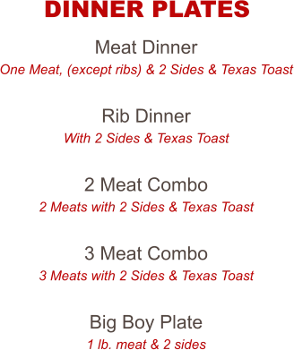 Meat Dinner One Meat, (except ribs) & 2 Sides & Texas Toast  Rib Dinner With 2 Sides & Texas Toast  2 Meat Combo 2 Meats with 2 Sides & Texas Toast  3 Meat Combo 3 Meats with 2 Sides & Texas Toast  Big Boy Plate 1 lb. meat & 2 sides  DINNER PLATES