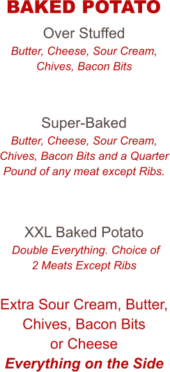 Over Stuffed Butter, Cheese, Sour Cream, Chives, Bacon Bits   Super-Baked Butter, Cheese, Sour Cream, Chives, Bacon Bits and a Quarter Pound of any meat except Ribs.   XXL Baked Potato  Double Everything. Choice of 2 Meats Except Ribs  Extra Sour Cream, Butter, Chives, Bacon Bits or Cheese Everything on the Side   BAKED POTATO