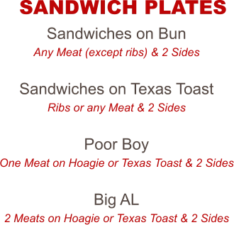 Sandwiches on Bun Any Meat (except ribs) & 2 Sides  Sandwiches on Texas Toast Ribs or any Meat & 2 Sides  Poor Boy One Meat on Hoagie or Texas Toast & 2 Sides  Big AL 2 Meats on Hoagie or Texas Toast & 2 Sides  SANDWICH PLATES