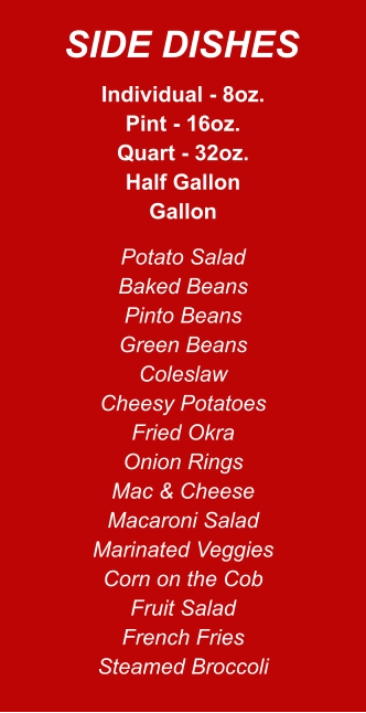Individual - 8oz. Pint - 16oz. Quart - 32oz. Half Gallon Gallon Potato Salad Baked Beans Pinto Beans Green Beans Coleslaw Cheesy Potatoes Fried Okra Onion Rings Mac & Cheese Macaroni Salad Marinated Veggies Corn on the Cob Fruit Salad French Fries Steamed Broccoli SIDE DISHES