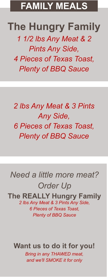 Need a little more meat? Order Up The REALLY Hungry Family 2 lbs Any Meat & 3 Pints Any Side, 6 Pieces of Texas Toast, Plenty of BBQ Sauce  Want us to do it for you! Bring in any THAWED meat, and we'll SMOKE it for only The Hungry Family 1 1/2 lbs Any Meat & 2 Pints Any Side, 4 Pieces of Texas Toast, Plenty of BBQ Sauce 2 lbs Any Meat & 3 Pints Any Side, 6 Pieces of Texas Toast, Plenty of BBQ Sauce FAMILY MEALS