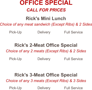 Rick's Mini Lunch Choice of any meat sandwich (Except Ribs) & 2 Sides Pick-Up Delivery Full Service Rick's 2-Meat Office Special Choice of any 2 meats (Except Ribs) & 2 Sides Pick-Up Delivery Full Service Rick's 3-Meat Office Special Choice of any 3 meats (Except Ribs) & 3 Sides Pick-Up Delivery Full Service OFFICE SPECIAL CALL FOR PRICES