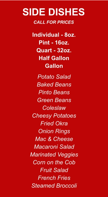 Individual - 8oz. Pint - 16oz. Quart - 32oz. Half Gallon Gallon Potato Salad Baked Beans Pinto Beans Green Beans Coleslaw Cheesy Potatoes Fried Okra Onion Rings Mac & Cheese Macaroni Salad Marinated Veggies Corn on the Cob Fruit Salad French Fries Steamed Broccoli SIDE DISHES CALL FOR PRICES