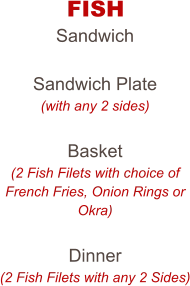 FISH Sandwich  Sandwich Plate (with any 2 sides)  Basket (2 Fish Filets with choice of French Fries, Onion Rings or Okra)  Dinner (2 Fish Filets with any 2 Sides)