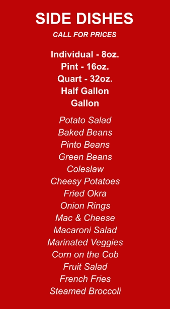 Individual - 8oz. Pint - 16oz. Quart - 32oz. Half Gallon Gallon Potato Salad Baked Beans Pinto Beans Green Beans Coleslaw Cheesy Potatoes Fried Okra Onion Rings Mac & Cheese Macaroni Salad Marinated Veggies Corn on the Cob Fruit Salad French Fries Steamed Broccoli SIDE DISHES CALL FOR PRICES